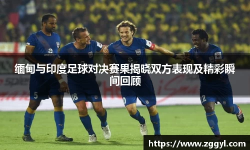 缅甸与印度足球对决赛果揭晓双方表现及精彩瞬间回顾
