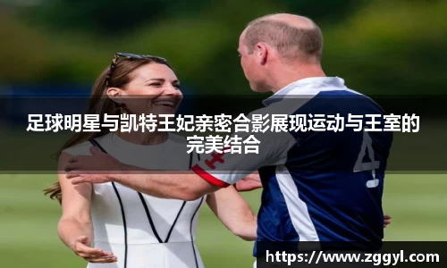 足球明星与凯特王妃亲密合影展现运动与王室的完美结合
