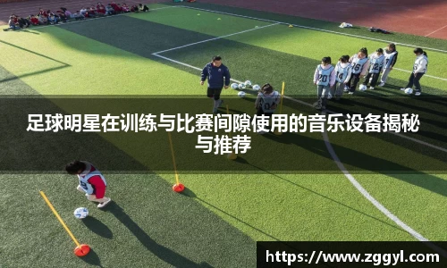 足球明星在训练与比赛间隙使用的音乐设备揭秘与推荐
